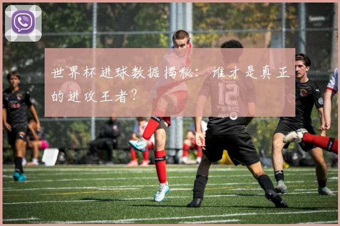 世界杯进球数据揭秘：谁才是真正的进攻王者？