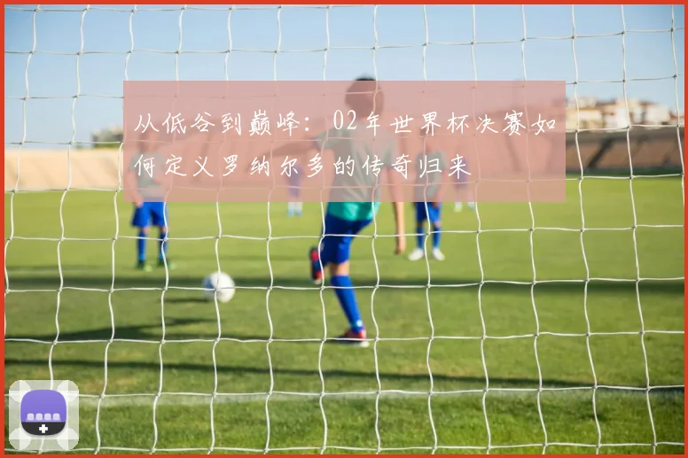 从低谷到巅峰:02年世界杯决赛如何定义罗纳尔多的传奇归来