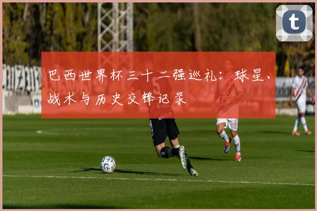 巴西世界杯三十二强巡礼：球星、战术与历史交锋记录