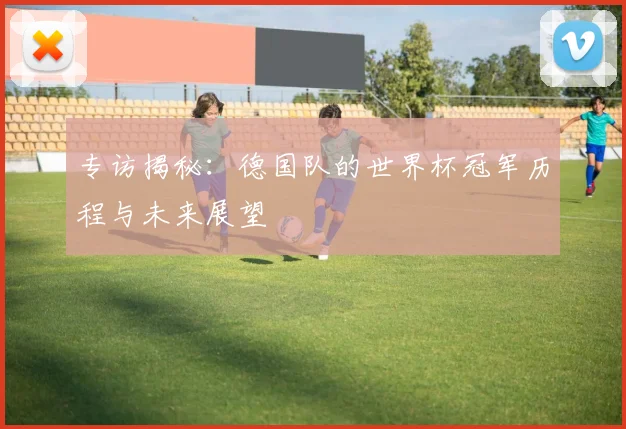 专访揭秘:德国队的世界杯冠军历程与未来展望