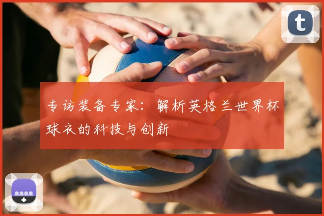 专访装备专家:解析英格兰世界杯球衣的科技与创新