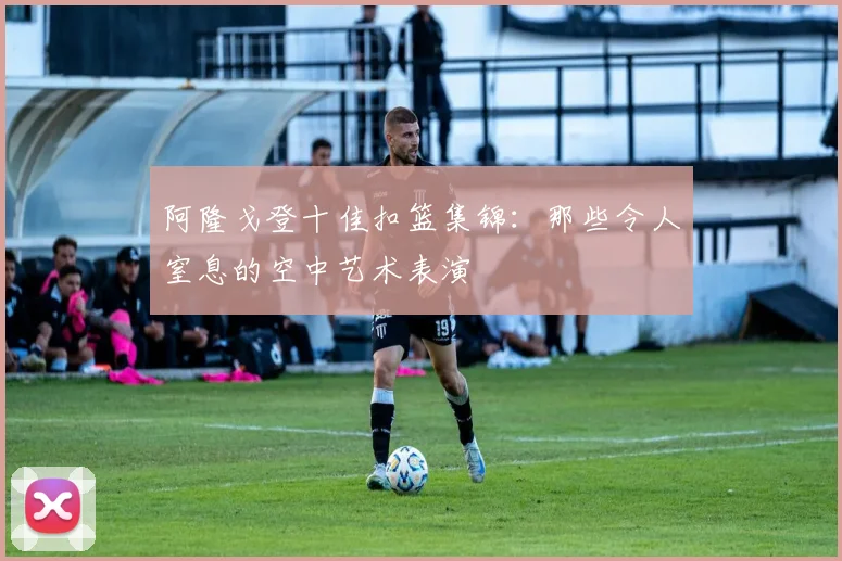 阿隆戈登十佳扣篮集锦：那些令人窒息的空中艺术表演
