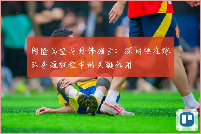 阿隆戈登与丹佛掘金：探讨他在球队夺冠征程中的关键作用