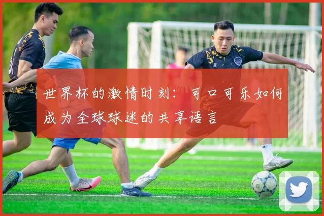 世界杯的激情时刻：可口可乐如何成为全球球迷的共享语言