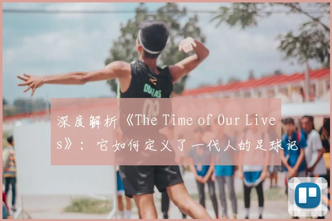 深度解析《The Time of Our Lives》：它如何定义了一代人的足球记忆？