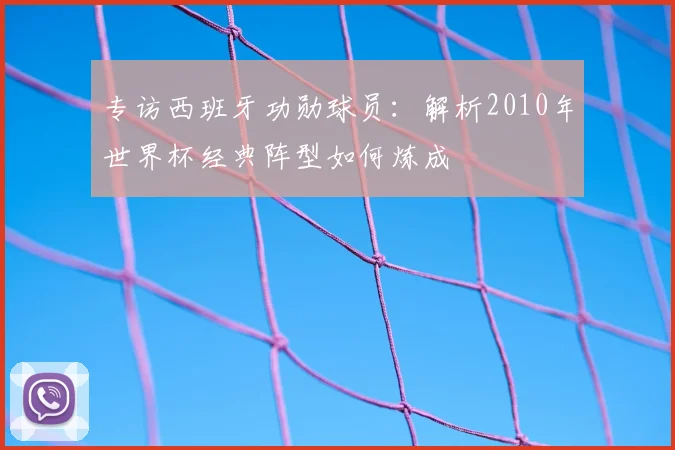 专访西班牙功勋球员：解析2010年世界杯经典阵型如何炼成