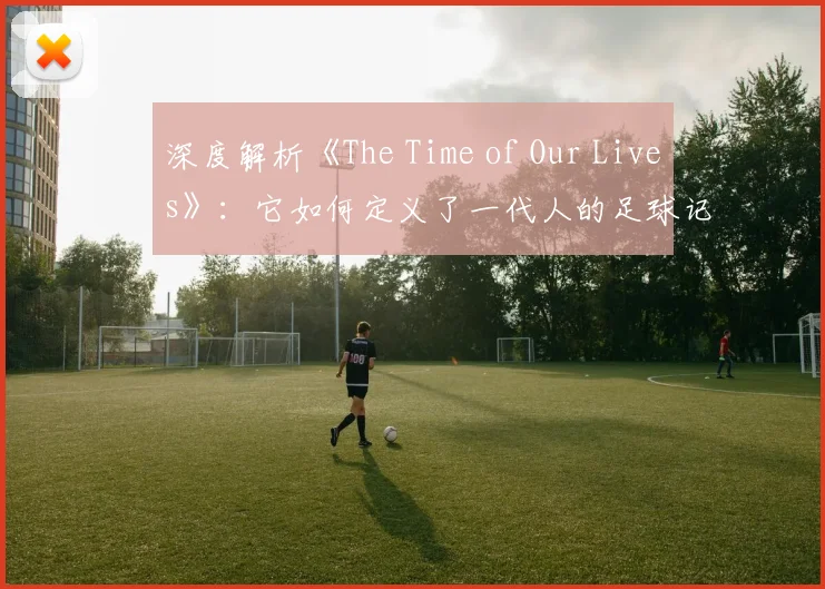 深度解析《The Time of Our Lives》：它如何定义了一代人的足球记忆？