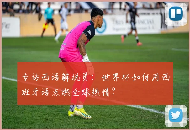 专访西语解说员：世界杯如何用西班牙语点燃全球热情？