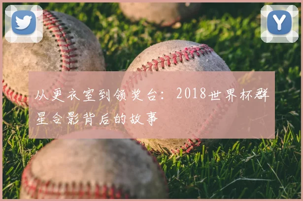 从更衣室到领奖台:2018世界杯群星合影背后的故事