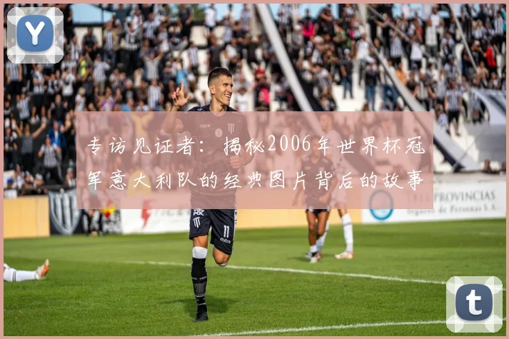 专访见证者：揭秘2006年世界杯冠军意大利队的经典图片背后的故事