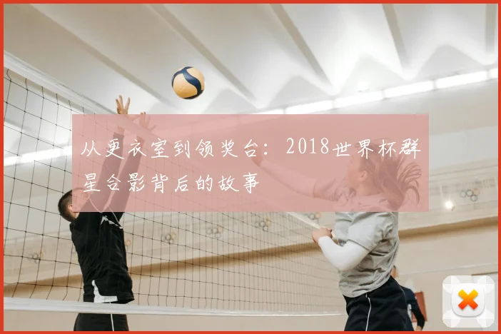 从更衣室到领奖台:2018世界杯群星合影背后的故事