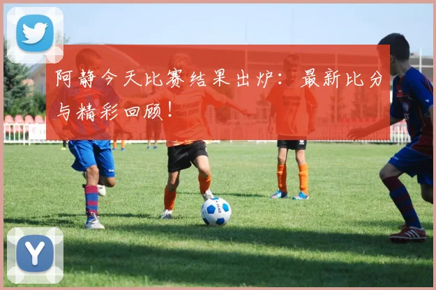 阿静今天比赛结果出炉：最新比分与精彩回顾！