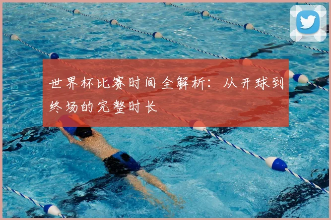世界杯比赛时间全解析：从开球到终场的完整时长