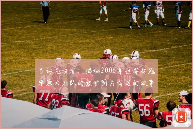 专访见证者：揭秘2006年世界杯冠军意大利队的经典图片背后的故事