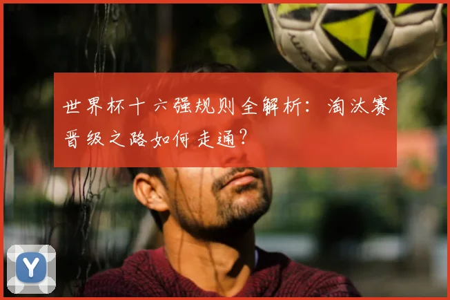 世界杯十六强规则全解析：淘汰赛晋级之路如何走通？