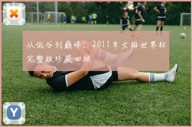 从低谷到巅峰：2011年女排世界杯完整版珍藏回顾