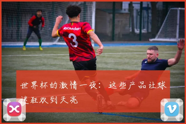 世界杯的激情一夜：这些产品让球迷狂欢到天亮