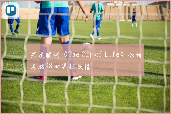 深度解析《The Cup of Life》如何点燃98世界杯激情