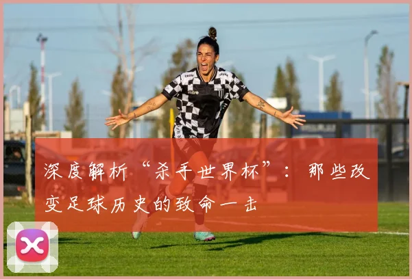 深度解析“杀手世界杯”：那些改变足球历史的致命一击